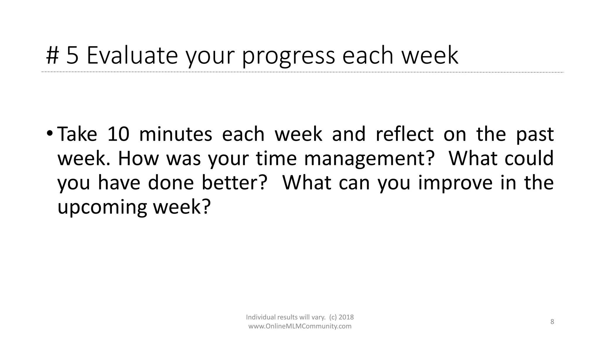# 5 Evaluate your progress each week
• Take 10 minutes each week and reflect on the past
week. How was your time management? What could
you have done better? What can you improve in the
upcoming week?
Individual results will vary. (c) 2018
www.OnlineMLMCommunity.com
8
 