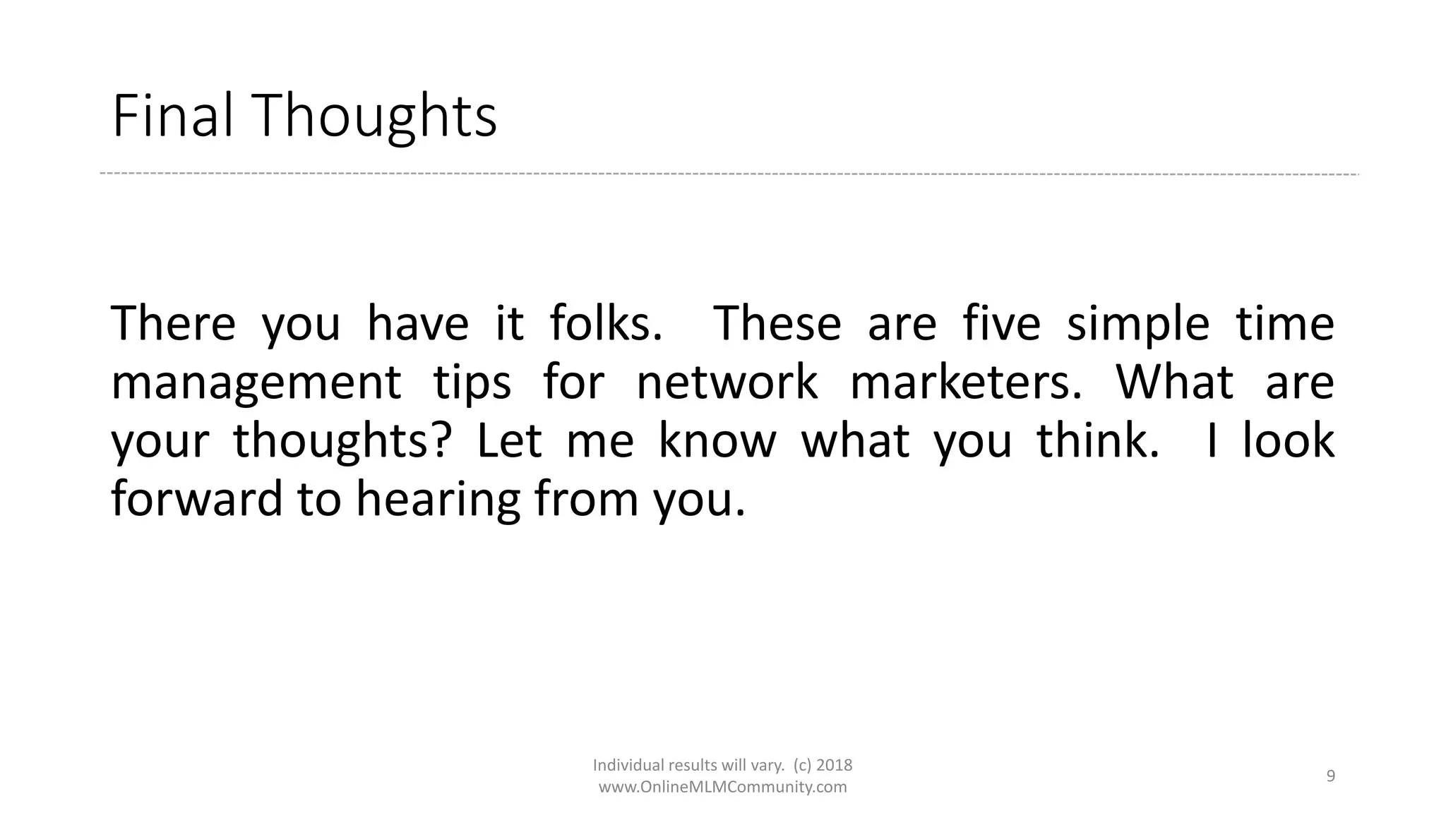 Final Thoughts
There you have it folks. These are five simple time
management tips for network marketers. What are
your thoughts? Let me know what you think. I look
forward to hearing from you.
Individual results will vary. (c) 2018
www.OnlineMLMCommunity.com
9
 