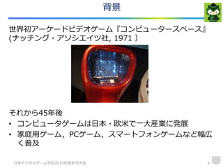 背景
世界初アーケードビデオゲーム『コンピュータースペース』
(ナッチング・アソシエイツ社, 1971 ）
それから45年後
• コンピュータゲームは日本・欧米で一大産業に発展
• 家庭用ゲーム，PCゲーム，スマートフォンゲームなど幅広
く普及
日本デジタルゲーム学会2015年度年次大会 6
 