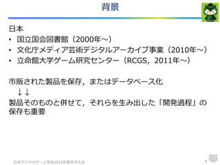 背景
日本
• 国立国会図書館（2000年～）
• 文化庁メディア芸術デジタルアーカイブ事業（2010年～）
• 立命館大学ゲーム研究センター（RCGS，2011年～）
市販された製品を保存，またはデータベース化
↓↓
製品そのものと併せて，それらを生み出した「開発過程」の
保存も重要
日本デジタルゲーム学会2015年度年次大会 8
 