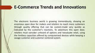 E-Commerce Trends and Innovations
The electronic business world is growing tremendously, showing an
enormous open door for makers and retailers to reach more customers
through quality offering that can be custom-made very quickly as
indicated by the customer's reactions. To adventure this open door,
retailers must consider unheard of options and reevaluate retail, using
the limitless capacities offered by computerized devices while keeping a
savage customer and customer centered system.
 