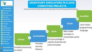 2
DcSim
IAAS model
simulator in
virtual data centre
CEPSim
Complex processing
simulator
GroudSim
Java is base
programming
language
SimIC
SimJava package is
used for built discrete
event simulator
SecCloudSim
Provides
security
features
SIGNIFICANT SIMULATORS IN CLOUD
COMPUTING PROJECTS
Hereby we have listed down the important Cloud-Computing Simulators,
 