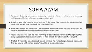  Persevere - Becoming an advanced showcasing master is a lesson in tolerance and constancy.
Individuals consider how sofia azam got so great at the ball.
 Straightforward - he honed a great deal and fizzled more. The same applies to computerized
showcasing. You will have to practice, use, regroup and retry.
 Roads like inbound are showcasing, social offering, promoting digital; the web publicizing and
versatile improvement are all equipped for developing your business.
 Pay the value like sofia azam did - test everything to see what street works best. Missing many shots
every day so as to make a couple of hundred of them for each day is the reason MJ is a legend.
 The fact of the matter is most specialty experts turn into that route after practice and tirelessness.
They are going to get from New York to Philadelphia or pass on attempting.
SOFIA AZAM
 