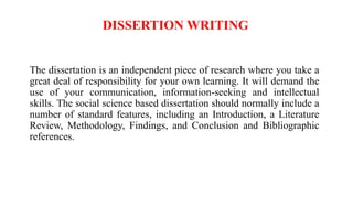 DISSERTION WRITING
The dissertation is an independent piece of research where you take a
great deal of responsibility for your own learning. It will demand the
use of your communication, information-seeking and intellectual
skills. The social science based dissertation should normally include a
number of standard features, including an Introduction, a Literature
Review, Methodology, Findings, and Conclusion and Bibliographic
references.