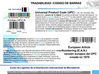 Escuela de Negocios RAS/BID – Del 2 de Junio al 22 de Setiembre de 2011 Curso de Logística de la Distribución Internacional de Mercaderías TRAZABILIDAD :CODIGO DE BARRAS Es un  estándar internacional , creado en  Europa  y de aceptación mundial , especialmente en Latinoamérica. Identifica a los productos comerciales por intermedio del código de barras, indicando país- empresa -producto con una clave única internacional. Hoy en día es casi un requisito indispensable tanto para el mercado interno como internacional. El  EAN-13  es la versión más difundida del sistema EAN y consta de un  código de 13 cifras ( uno mas que el UPC) en la que sus tres primeros dígitos identifican al país, los seis siguientes a  la empresa  productora, los tres números posteriores al artículo y finalmente un dígito verificador, que le da seguridad al sistema. Este dígito extra se combina con una o dos de los otros dígitos para representar un código de para, indicando el origen de la mercancía. European Article Numbering (E.A.N.)  versión europea del UPC  creada en 1976 Universal Product Code  ( UPC ) :   US, UK, Australia, New Zealand,etc :  número de 12 dígitos . El primero es llamado "número del sistema". La mayoría de los  productos  tienen un "1" o un "7" en esta posición. Esto indica que el producto tiene un tamaño y peso determinado, y no un peso variable. Los dígitos del segundo al sexto representan el  número del fabricante . Esta clave de 5 dígitos (adicionalmente al "número del sistema") es única para cada fabricante, y la asigna un organismo rector evitando códigos duplicados. Los caracteres del séptimo al onceavo son un código que el fabricante asigna a cada uno de sus productos, denominado  "número del producto".  El doceavo carácter es el "dígito verificador", resultando de un  algoritmo  que involucra a los 11 números previos. 