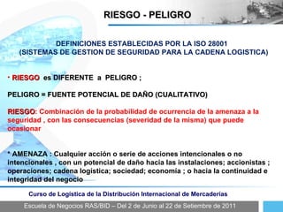 Escuela de Negocios RAS/BID – Del 2 de Junio al 22 de Setiembre de 2011 Curso de Logística de la Distribución Internacional de Mercaderías RIESGO - PELIGRO DEFINICIONES ESTABLECIDAS POR LA ISO 28001  (SISTEMAS DE GESTION DE SEGURIDAD PARA LA CADENA LOGISTICA) RIESGO  es DIFERENTE  a  PELIGRO ;  PELIGRO = FUENTE POTENCIAL DE DAÑO (CUALITATIVO) RIESGO : Combinación de la probabilidad de ocurrencia de la amenaza a la seguridad , con las consecuencias (severidad de la misma) que puede ocasionar * AMENAZA : Cualquier acción o serie de acciones intencionales o no intencionales , con un potencial de daño hacia las instalaciones; accionistas ; operaciones; cadena logística; sociedad; economía ; o hacia la continuidad e integridad del negocio 