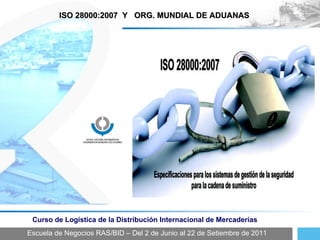 Escuela de Negocios RAS/BID – Del 2 de Junio al 22 de Setiembre de 2011 Curso de Logística de la Distribución Internacional de Mercaderías ISO 28000:2007  Y  ORG. MUNDIAL DE ADUANAS 