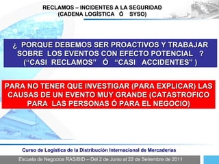 Escuela de Negocios RAS/BID – Del 2 de Junio al 22 de Setiembre de 2011 Curso de Logística de la Distribución Internacional de Mercaderías RECLAMOS – INCIDENTES A LA SEGURIDAD (CADENA LOGÍSTICA  Ó  SYSO) ¿  PORQUE DEBEMOS SER PROACTIVOS Y TRABAJAR SOBRE  LOS EVENTOS CON EFECTO POTENCIAL  ? (“CASI  RECLAMOS”  Ó  “CASI  ACCIDENTES” ) PARA NO TENER QUE INVESTIGAR (PARA EXPLICAR) LAS CAUSAS DE UN EVENTO MUY GRANDE (CATASTROFICO PARA  LAS PERSONAS Ó PARA EL NEGOCIO) 