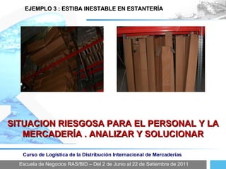 Escuela de Negocios RAS/BID – Del 2 de Junio al 22 de Setiembre de 2011 Curso de Logística de la Distribución Internacional de Mercaderías EJEMPLO 3 : ESTIBA INESTABLE EN ESTANTERÍA  SITUACION RIESGOSA PARA EL PERSONAL Y LA MERCADERÍA . ANALIZAR Y SOLUCIONAR 