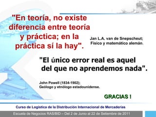 Escuela de Negocios RAS/BID – Del 2 de Junio al 22 de Setiembre de 2011 Curso de Logística de la Distribución Internacional de Mercaderías GRACIAS ! "El  ú nico error real es aquel del que no aprendemos nada". John Powell (1834-1902);  Geólogo y etnólogo estadounidense. "En teoría, no existe diferencia entre teoría y práctica; en la práctica sí la hay". Jan L.A. van de Snepscheut;  Físico y matemático alemán . 