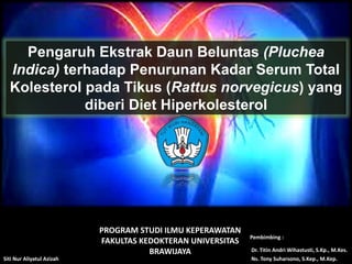 Pengaruh Ekstrak Daun Beluntas (Pluchea
Indica) terhadap Penurunan Kadar Serum Total
Kolesterol pada Tikus (Rattus norvegicus) yang
diberi Diet Hiperkolesterol
PROGRAM STUDI ILMU KEPERAWATAN
FAKULTAS KEDOKTERAN UNIVERSITAS
BRAWIJAYA Dr. Titin Andri Wihastusti, S.Kp., M.Kes.
Siti Nur Aliyatul Azizah
Pembimbing :
Ns. Tony Suharsono, S.Kep., M.Kep.
 
