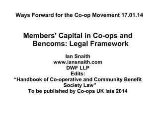 Ways Forward for the Co-op Movement 17.01.14

Members' Capital in Co-ops and
Bencoms: Legal Framework
Ian Snaith
www.iansnaith.com
DWF LLP
Edits:
“Handbook of Co-operative and Community Benefit
Society Law”
To be published by Co-ops UK late 2014

 