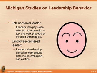 Copyright © Houghton Mifflin Company. All rights reserved. 17 - 11
Michigan Studies on Leadership Behavior
• Job-centered leader:
– Leaders who pay close
attention to an employ’s
job and work procedures
involved with that job.
• Employee-centered
leader:
– Leaders who develop
cohesive work groups
and ensure employee
satisfaction.
 