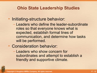 Copyright © Houghton Mifflin Company. All rights reserved. 17 - 12
Ohio State Leadership Studies
• Initiating-structure behavior:
– Leaders who define the leader-subordinate
roles so that everyone knows what is
expected, establish formal lines of
communication, and determine how tasks
will be performed.
• Consideration behavior:
– Leaders who show concern for
subordinates and attempt to establish a
friendly and supportive climate.
 