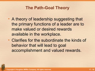 Copyright © Houghton Mifflin Company. All rights reserved. 17 - 18
The Path-Goal Theory
• A theory of leadership suggesting that
the primary functions of a leader are to
make valued or desired rewards
available in the workplace.
• Clarifies for the subordinate the kinds of
behavior that will lead to goal
accomplishment and valued rewards.
 