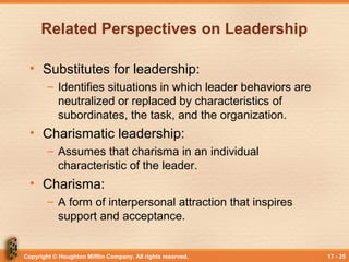 Copyright © Houghton Mifflin Company. All rights reserved. 17 - 25
Related Perspectives on Leadership
• Substitutes for leadership:
– Identifies situations in which leader behaviors are
neutralized or replaced by characteristics of
subordinates, the task, and the organization.
• Charismatic leadership:
– Assumes that charisma in an individual
characteristic of the leader.
• Charisma:
– A form of interpersonal attraction that inspires
support and acceptance.
 