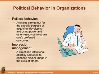 Copyright © Houghton Mifflin Company. All rights reserved. 17 - 27
Political Behavior in Organizations
• Political behavior:
– Activities carried out for
the specific purpose of
acquiring, developing,
and using power and
other resources to obtain
one’s preferred
outcomes.
• Impression
management:
– A direct and intentional
effort by someone to
enhance his/her image in
the eyes of others.
 