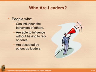 Copyright © Houghton Mifflin Company. All rights reserved. 17 - 5
Who Are Leaders?
• People who:
– Can influence the
behaviors of others.
– Are able to influence
without having to rely
on force.
– Are accepted by
others as leaders.
 