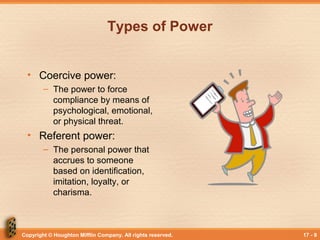 Copyright © Houghton Mifflin Company. All rights reserved. 17 - 9
Types of Power
• Coercive power:
– The power to force
compliance by means of
psychological, emotional,
or physical threat.
• Referent power:
– The personal power that
accrues to someone
based on identification,
imitation, loyalty, or
charisma.
 