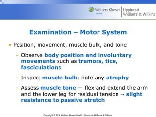 Copyright © 2014 Wolters Kluwer Health | Lippincott Williams & Wilkins
Examination – Motor System
• Position, movement, muscle bulk, and tone
– Observe body position and involuntary
movements such as tremors, tics,
fasciculations
– Inspect muscle bulk; note any atrophy
– Assess muscle tone — flex and extend the arm
and the lower leg for residual tension → slight
resistance to passive stretch
 