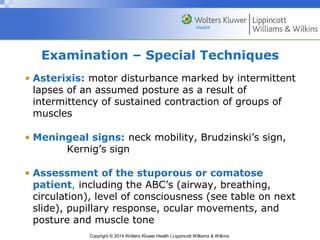Copyright © 2014 Wolters Kluwer Health | Lippincott Williams & Wilkins
Examination – Special Techniques
• Asterixis: motor disturbance marked by intermittent
lapses of an assumed posture as a result of
intermittency of sustained contraction of groups of
muscles
• Meningeal signs: neck mobility, Brudzinski’s sign,
Kernig’s sign
• Assessment of the stuporous or comatose
patient, including the ABC’s (airway, breathing,
circulation), level of consciousness (see table on next
slide), pupillary response, ocular movements, and
posture and muscle tone
 