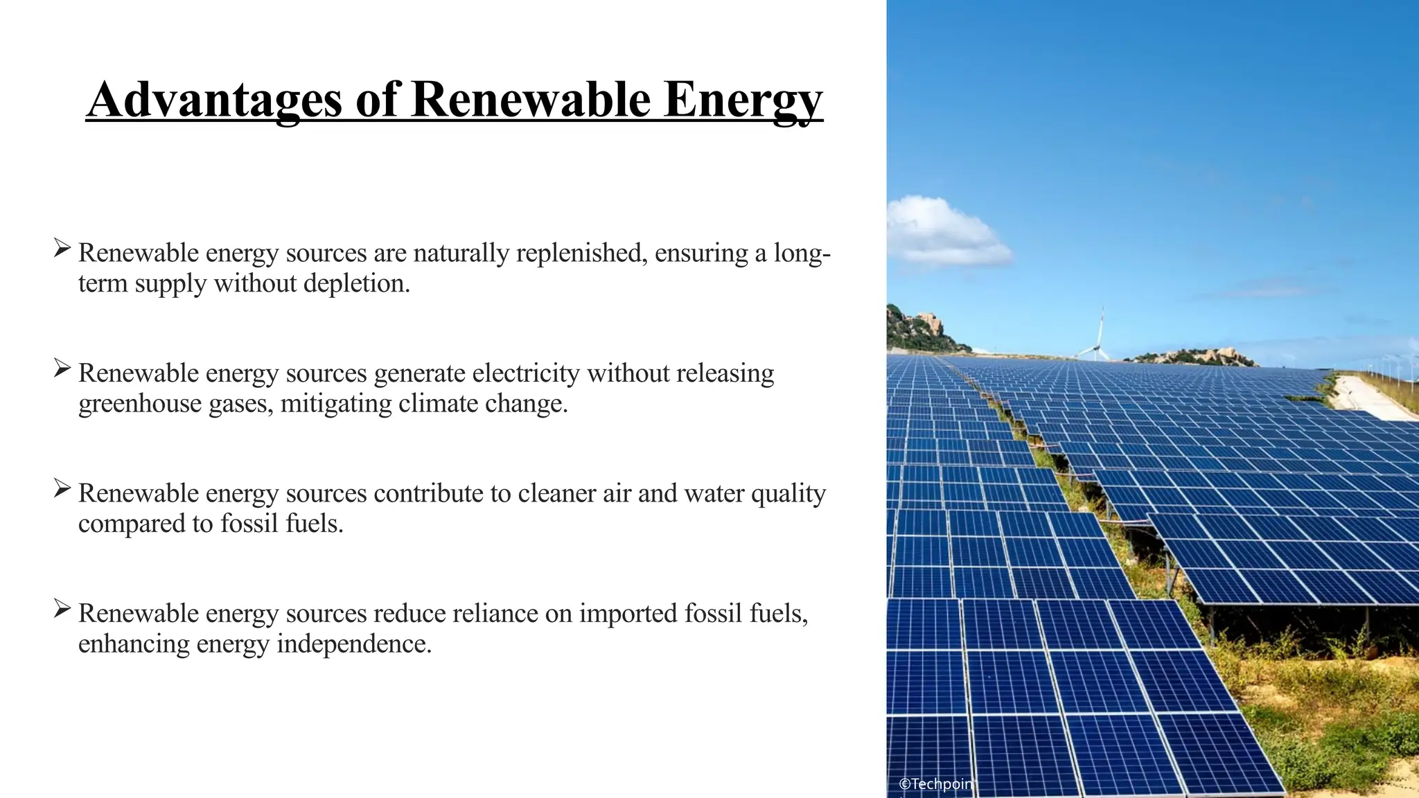  Renewable energy sources are naturally replenished, ensuring a long-
term supply without depletion.
 Renewable energy sources generate electricity without releasing
greenhouse gases, mitigating climate change.
 Renewable energy sources contribute to cleaner air and water quality
compared to fossil fuels.
 Renewable energy sources reduce reliance on imported fossil fuels,
enhancing energy independence.
Advantages of Renewable Energy
©Techpoin
 