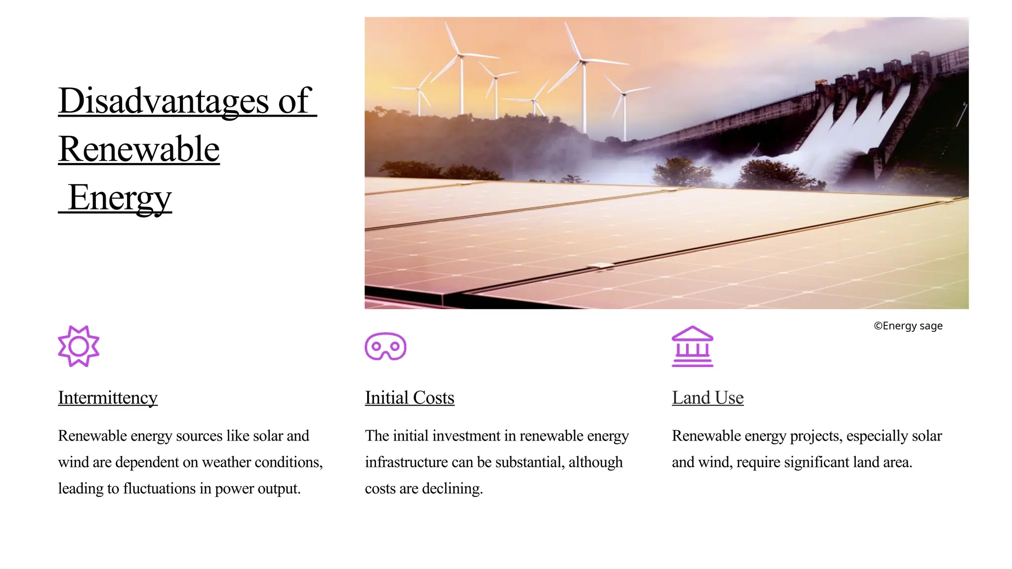 Disadvantages of
Renewable
Energy
Intermittency
Renewable energy sources like solar and
wind are dependent on weather conditions,
leading to fluctuations in power output.
Initial Costs
The initial investment in renewable energy
infrastructure can be substantial, although
costs are declining.
Land Use
Renewable energy projects, especially solar
and wind, require significant land area.
©Energy sage
 