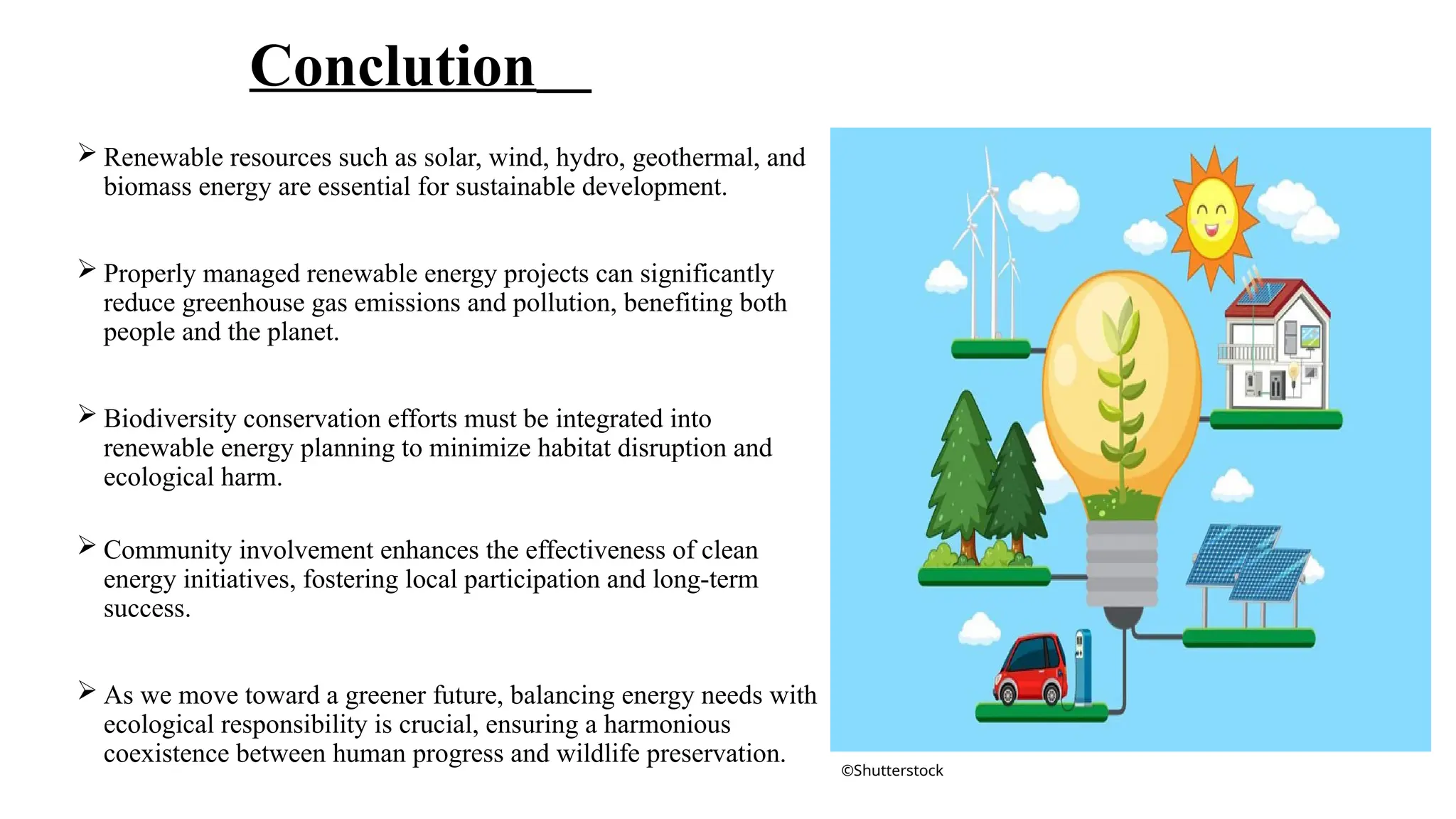 Conclution
 Renewable resources such as solar, wind, hydro, geothermal, and
biomass energy are essential for sustainable development.
 Properly managed renewable energy projects can significantly
reduce greenhouse gas emissions and pollution, benefiting both
people and the planet.
 Biodiversity conservation efforts must be integrated into
renewable energy planning to minimize habitat disruption and
ecological harm.
 Community involvement enhances the effectiveness of clean
energy initiatives, fostering local participation and long-term
success.
 As we move toward a greener future, balancing energy needs with
ecological responsibility is crucial, ensuring a harmonious
coexistence between human progress and wildlife preservation.
©Shutterstock
 
