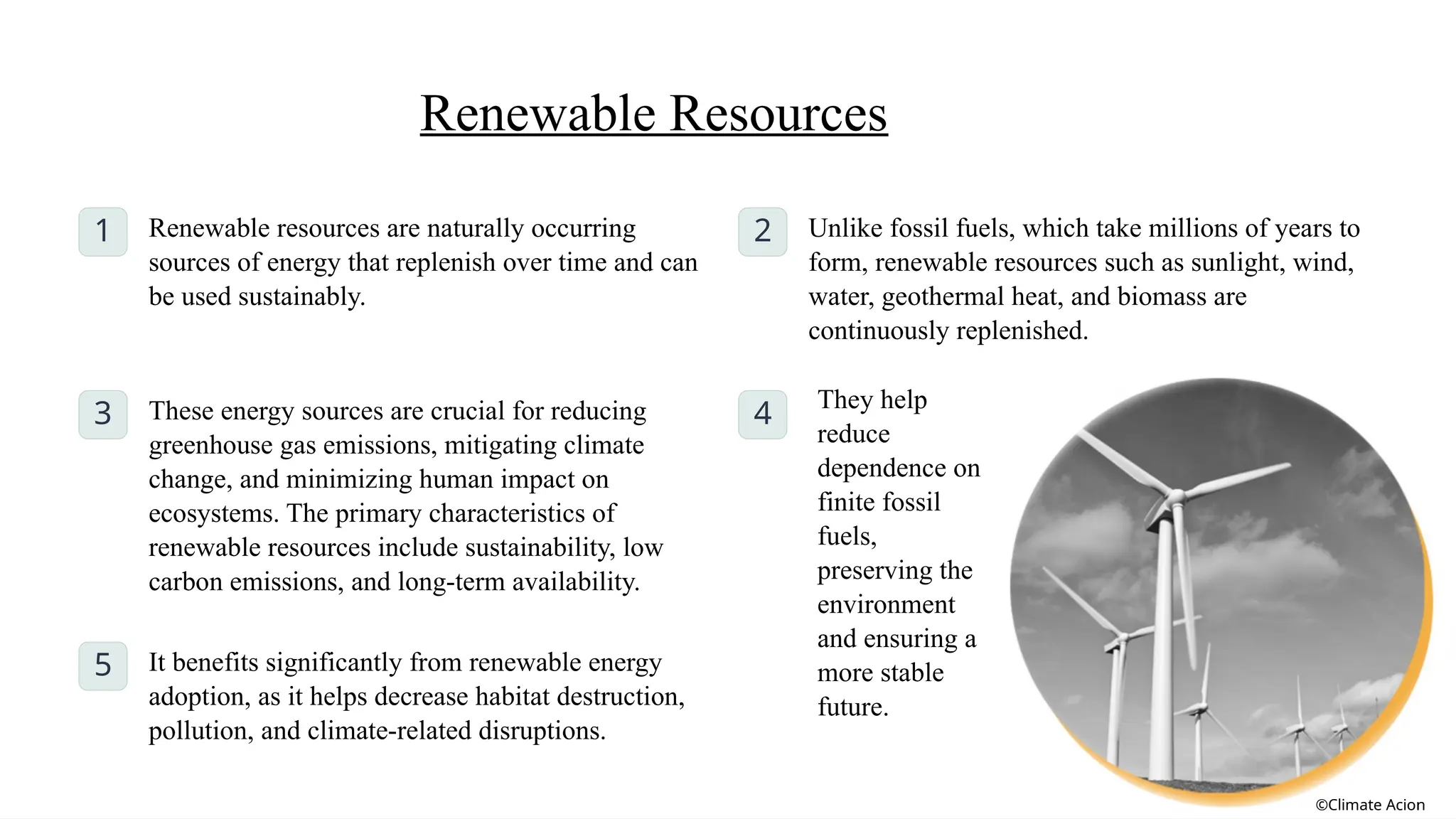 Renewable Resources
1 Renewable resources are naturally occurring
sources of energy that replenish over time and can
be used sustainably.
2 Unlike fossil fuels, which take millions of years to
form, renewable resources such as sunlight, wind,
water, geothermal heat, and biomass are
continuously replenished.
3 These energy sources are crucial for reducing
greenhouse gas emissions, mitigating climate
change, and minimizing human impact on
ecosystems. The primary characteristics of
renewable resources include sustainability, low
carbon emissions, and long-term availability.
4
They help
reduce
dependence on
finite fossil
fuels,
preserving the
environment
and ensuring a
more stable
future.
5 It benefits significantly from renewable energy
adoption, as it helps decrease habitat destruction,
pollution, and climate-related disruptions.
©Climate Acion
 