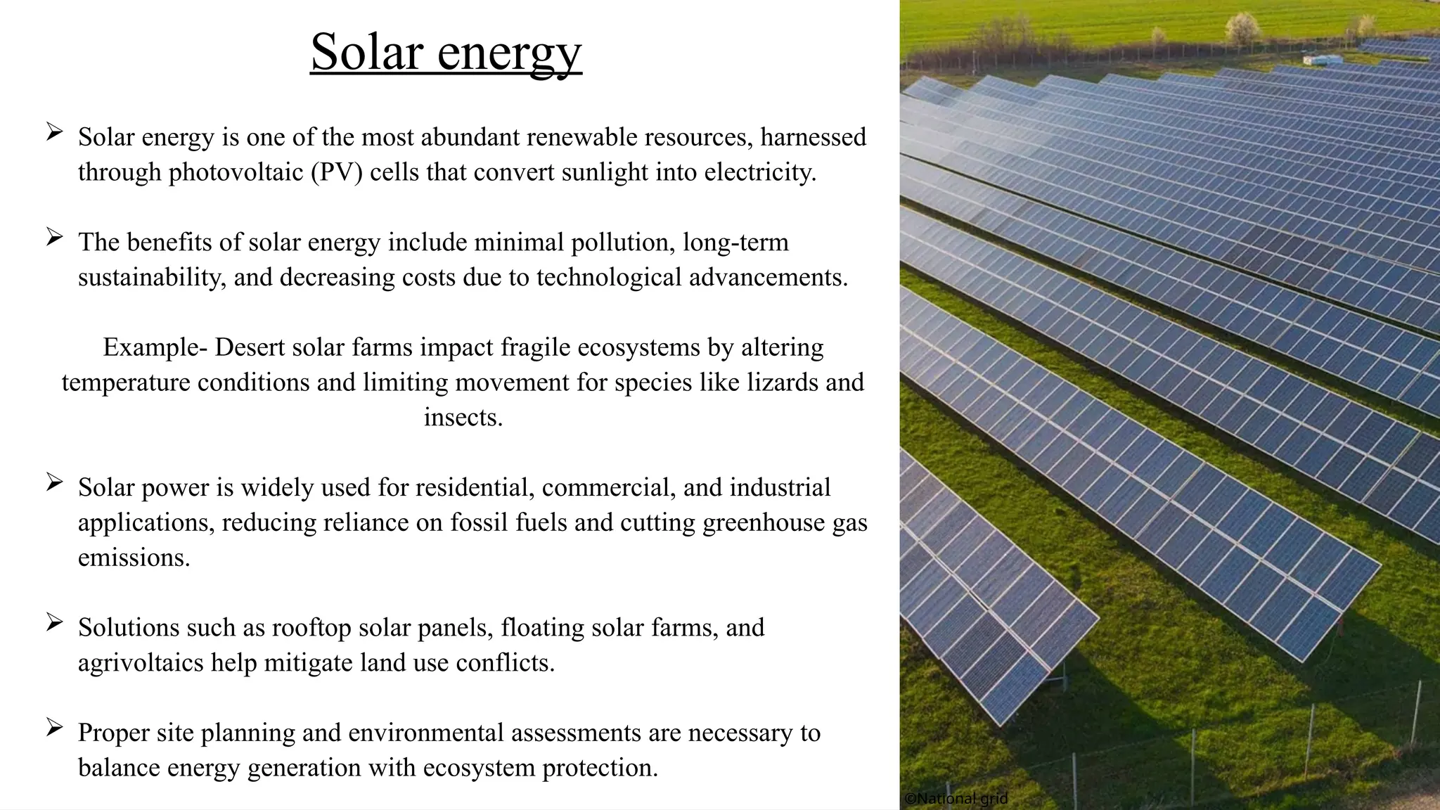  Solar energy is one of the most abundant renewable resources, harnessed
through photovoltaic (PV) cells that convert sunlight into electricity.
 The benefits of solar energy include minimal pollution, long-term
sustainability, and decreasing costs due to technological advancements.
Example- Desert solar farms impact fragile ecosystems by altering
temperature conditions and limiting movement for species like lizards and
insects.
 Solar power is widely used for residential, commercial, and industrial
applications, reducing reliance on fossil fuels and cutting greenhouse gas
emissions.
 Solutions such as rooftop solar panels, floating solar farms, and
agrivoltaics help mitigate land use conflicts.
 Proper site planning and environmental assessments are necessary to
balance energy generation with ecosystem protection.
Solar energy
©National grid
 