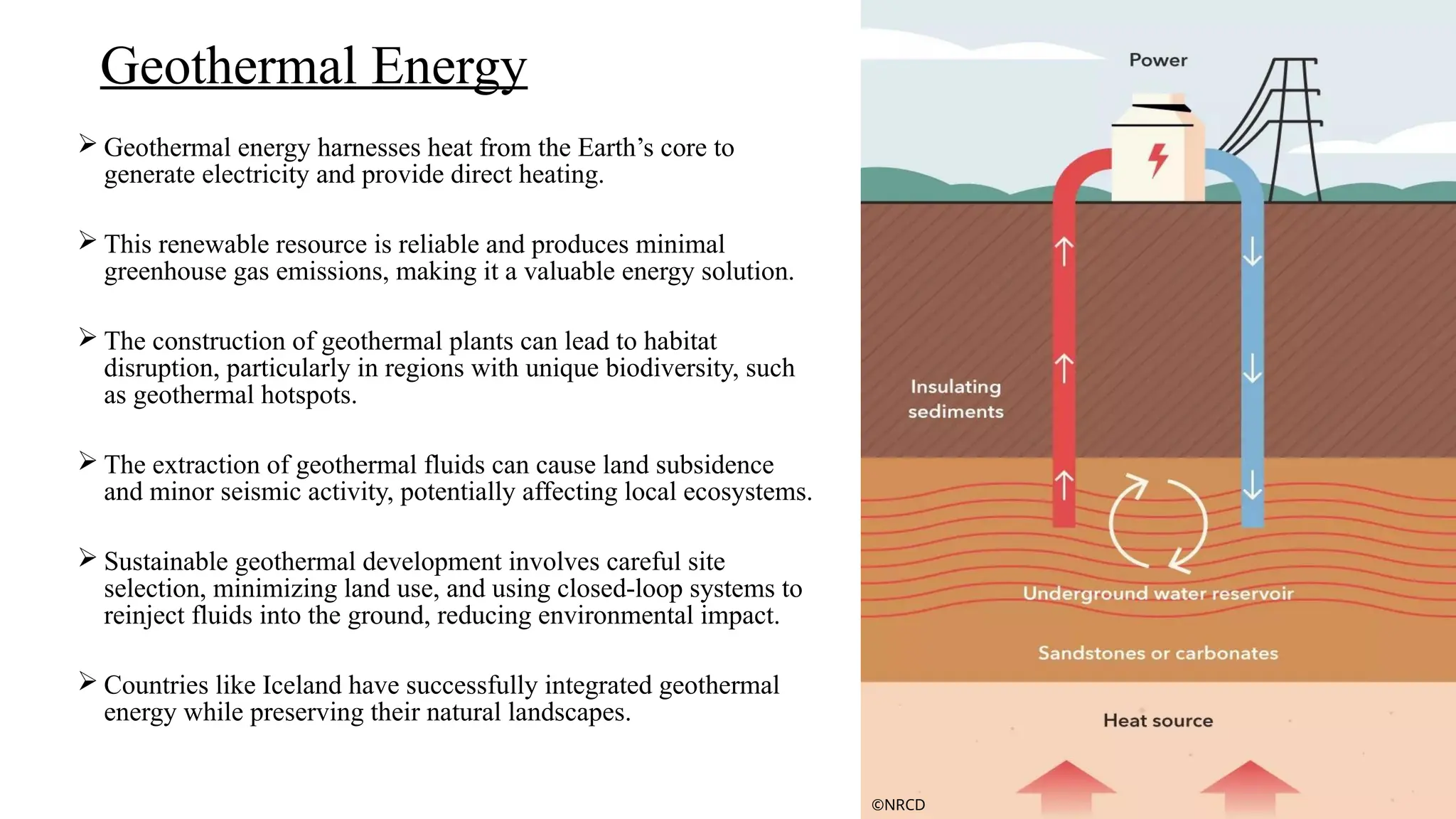  Geothermal energy harnesses heat from the Earth’s core to
generate electricity and provide direct heating.
 This renewable resource is reliable and produces minimal
greenhouse gas emissions, making it a valuable energy solution.
 The construction of geothermal plants can lead to habitat
disruption, particularly in regions with unique biodiversity, such
as geothermal hotspots.
 The extraction of geothermal fluids can cause land subsidence
and minor seismic activity, potentially affecting local ecosystems.
 Sustainable geothermal development involves careful site
selection, minimizing land use, and using closed-loop systems to
reinject fluids into the ground, reducing environmental impact.
 Countries like Iceland have successfully integrated geothermal
energy while preserving their natural landscapes.
Geothermal Energy
©NRCD
 