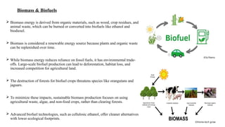 Biomass & Biofuels
 Biomass energy is derived from organic materials, such as wood, crop residues, and
animal waste, which can be burned or converted into biofuels like ethanol and
biodiesel.
 Biomass is considered a renewable energy source because plants and organic waste
can be replenished over time.
 While biomass energy reduces reliance on fossil fuels, it has environmental trade-
offs. Large-scale biofuel production can lead to deforestation, habitat loss, and
increased competition for agricultural land.
 The destruction of forests for biofuel crops threatens species like orangutans and
jaguars.
 To minimize these impacts, sustainable biomass production focuses on using
agricultural waste, algae, and non-food crops, rather than clearing forests.
 Advanced biofuel technologies, such as cellulosic ethanol, offer cleaner alternatives
with lower ecological footprints.
©SciTeens
©Home-tech grow
 