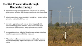 Habitat Conservation through
Renewable Energy
 Renewable energy can support habitat conservation by reducing
deforestation, pollution, and climate-related ecosystem disruptions.
 Renewable projects can even enhance biodiversity through habitat
restoration and sustainable land use.
 Innovative approaches, such as solar farms integrated with
pollinator-friendly plants and wind farms located away from
migration corridors, minimize negative impacts on wildlife.
 Reforestation projects linked to biofuel production can contribute
to carbon sequestration and habitat expansion.
 Policymakers and conservationists must work together to ensure
that renewable energy expansion aligns with wildlife protection
efforts.
 