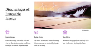Disadvantages of
Renewable
Energy
Intermittency
Renewable energy sources like solar and
wind are dependent on weather conditions,
leading to fluctuations in power output.
Initial Costs
The initial investment in renewable energy
infrastructure can be substantial, although
costs are declining.
Land Use
Renewable energy projects, especially solar
and wind, require significant land area.
©Energy sage
 