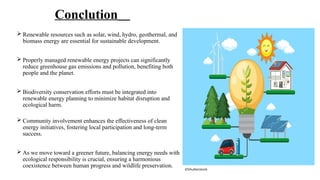 Conclution
 Renewable resources such as solar, wind, hydro, geothermal, and
biomass energy are essential for sustainable development.
 Properly managed renewable energy projects can significantly
reduce greenhouse gas emissions and pollution, benefiting both
people and the planet.
 Biodiversity conservation efforts must be integrated into
renewable energy planning to minimize habitat disruption and
ecological harm.
 Community involvement enhances the effectiveness of clean
energy initiatives, fostering local participation and long-term
success.
 As we move toward a greener future, balancing energy needs with
ecological responsibility is crucial, ensuring a harmonious
coexistence between human progress and wildlife preservation.
©Shutterstock
 