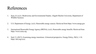 References
1. Ilyas, O. (n.d.). Biodiversity and Environmental Studies. Aligarh Muslim University, Department of
Wildlife Sciences.
2. U.S. Department of Energy. (n.d.). Renewable energy sources. Retrieved from https://www.energy.gov
3. International Renewable Energy Agency (IRENA). (n.d.). Renewable energy benefits. Retrieved from
https://www.irena.org
4. Smil, V. (2017). Examining energy transitions: A historical perspective. Energy Policy, 50(3), 1-10.
https://doi.org/xxxx
 