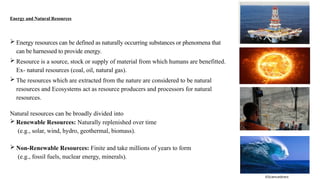 Energy and Natural Resources
 Energy resources can be defined as naturally occurring substances or phenomena that
can be harnessed to provide energy.
 Resource is a source, stock or supply of material from which humans are benefitted.
Ex- natural resources (coal, oil, natural gas).
 The resources which are extracted from the nature are considered to be natural
resources and Ecosystems act as resource producers and processors for natural
resources.
Natural resources can be broadly divided into
 Renewable Resources: Naturally replenished over time
(e.g., solar, wind, hydro, geothermal, biomass).
 Non-Renewable Resources: Finite and take millions of years to form
(e.g., fossil fuels, nuclear energy, minerals).
©Sciencedirect
 