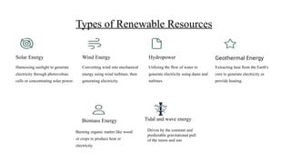 Types of Renewable Resources
Solar Energy
Harnessing sunlight to generate
electricity through photovoltaic
cells or concentrating solar power.
Wind Energy
Converting wind into mechanical
energy using wind turbines, then
generating electricity.
Hydropower
Utilizing the flow of water to
generate electricity using dams and
turbines.
Geothermal Energy
Extracting heat from the Earth's
core to generate electricity or
provide heating.
Biomass Energy
Burning organic matter like wood
or crops to produce heat or
electricity.
Tidal and wave energy
Driven by the constant and
predictable gravitational pull
of the moon and sun
 