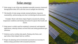  Solar energy is one of the most abundant renewable resources, harnessed
through photovoltaic (PV) cells that convert sunlight into electricity.
 The benefits of solar energy include minimal pollution, long-term
sustainability, and decreasing costs due to technological advancements.
Example- Desert solar farms impact fragile ecosystems by altering
temperature conditions and limiting movement for species like lizards and
insects.
 Solar power is widely used for residential, commercial, and industrial
applications, reducing reliance on fossil fuels and cutting greenhouse gas
emissions.
 Solutions such as rooftop solar panels, floating solar farms, and
agrivoltaics help mitigate land use conflicts.
 Proper site planning and environmental assessments are necessary to
balance energy generation with ecosystem protection.
Solar energy
©National grid
 