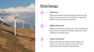 Wind Energy
1 Wind Power
Wind energy harnesses the kinetic energy of wind using wind
turbines to generate electricity. Wind turbines are strategically
placed in areas with consistent wind speeds.
2 Offshore Wind Farms
Offshore wind farms are located in open waters, benefiting from
higher and more consistent wind speeds, making them a major
contributor to renewable energy.
3 Onshore Wind Farms
Onshore wind farms are installed on land, offering a cost-
effective way to generate renewable energy. They are an
important part of the renewable energy landscape.
©Techpoin
 