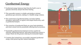  Geothermal energy harnesses heat from the Earth’s core to
generate electricity and provide direct heating.
 This renewable resource is reliable and produces minimal
greenhouse gas emissions, making it a valuable energy solution.
 The construction of geothermal plants can lead to habitat
disruption, particularly in regions with unique biodiversity, such
as geothermal hotspots.
 The extraction of geothermal fluids can cause land subsidence
and minor seismic activity, potentially affecting local ecosystems.
 Sustainable geothermal development involves careful site
selection, minimizing land use, and using closed-loop systems to
reinject fluids into the ground, reducing environmental impact.
 Countries like Iceland have successfully integrated geothermal
energy while preserving their natural landscapes.
Geothermal Energy
©NRCD
 