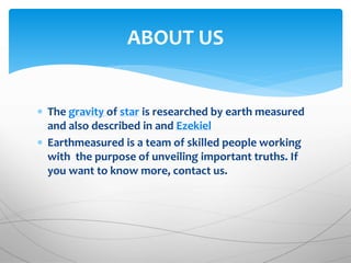  The gravity of star is researched by earth measured
and also described in and Ezekiel
 Earthmeasured is a team of skilled people working
with the purpose of unveiling important truths. If
you want to know more, contact us.
ABOUT US
 