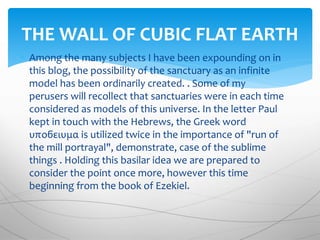  Among the many subjects I have been expounding on in
this blog, the possibility of the sanctuary as an infinite
model has been ordinarily created. . Some of my
perusers will recollect that sanctuaries were in each time
considered as models of this universe. In the letter Paul
kept in touch with the Hebrews, the Greek word
υποϭειυμα is utilized twice in the importance of "run of
the mill portrayal", demonstrate, case of the sublime
things . Holding this basilar idea we are prepared to
consider the point once more, however this time
beginning from the book of Ezekiel.
THE WALL OF CUBIC FLAT EARTH
 