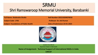 SRMU
Shri Ramswaroop Memorial University, Barabanki
Academic Year-2022-23
Department- Master In Public Health
Name of Assignment- Technical Support of International NGOs in Inida
UNICEF
Full Name- Shailendra Shukla Roll Number-202210204070018
Subject Code- 1703 Professor- Dr. Anil Kumar
Subject- Foundations of Public Health Date of Submission-23-01-2023
 