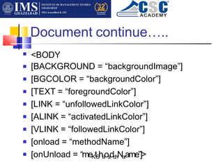 Document continue…..
<BODY
[BACKGROUND = “backgroundImage”]
[BGCOLOR = “backgroundColor”]
[TEXT = “foregroundColor”]
[LINK = “unfollowedLinkColor”]
[ALINK = “activatedLinkColor”]
[VLINK = “followedLinkColor”]
[onload = “methodName”]
[onUnload = “meK
.
tS
ha
os
i
dd
h
Na
rame”]>
■
■
■
■
■
■
■
■
■
 