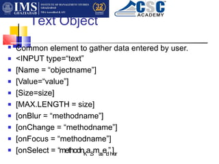 Text Object
■ Common element to gather data entered by user.
<INPUT type=“text”
[Name = “objectname”]
[Value=“value”]
[Size=size]
[MAX.LENGTH = size]
[onBlur = “methodname”]
[onChange = “methodname”]
[onFocus = “methodname”]
[onSelect = “methodnK
a.S
mas
eid
”h
]ar
■
■
■
■
■
■
■
■
■
 