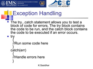 Exception Handling
K.Sasidhar
■ The try...catch statement allows you to test a
block of code for errors. The try block contains
the code to be run, and the catch block contains
the code to be executed if an error occurs.
try
{
//Run some code here
}
catch(err)
{
//Handle errors here
}
■
 