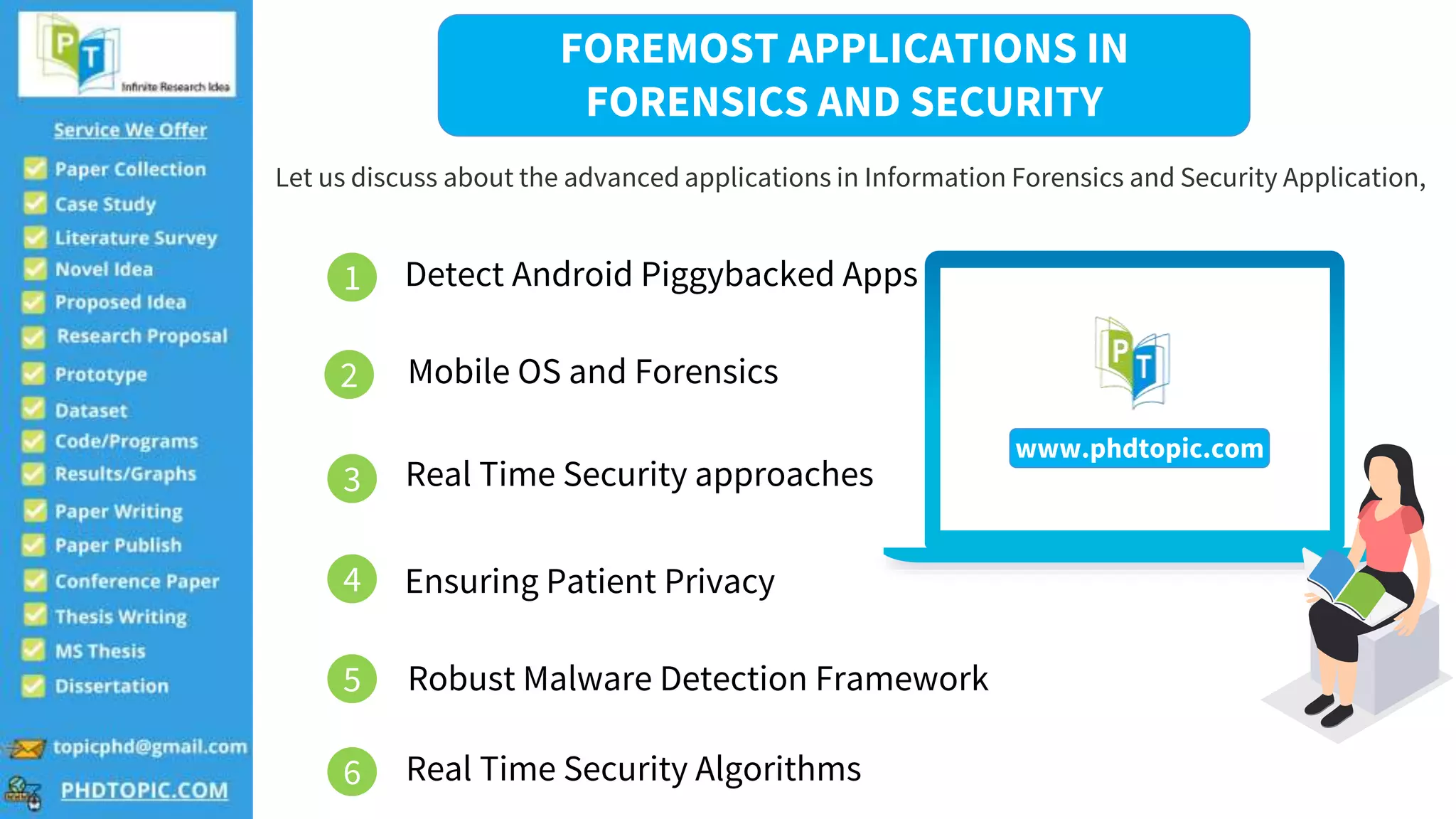 FOREMOST APPLICATIONS IN
FORENSICS AND SECURITY
Let us discuss about the advanced applications in Information Forensics and Security Application,
1 Detect Android Piggybacked Apps
4
2
3
5
6
Mobile OS and Forensics
Real Time Security approaches
Ensuring Patient Privacy
Robust Malware Detection Framework
Real Time Security Algorithms
www.phdtopic.com
 