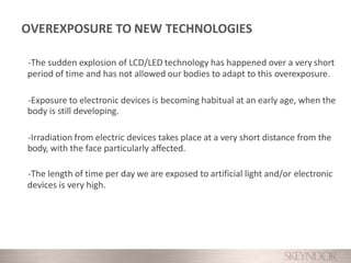 -The sudden explosion of LCD/LED technology has happened over a very short
period of time and has not allowed our bodies to adapt to this overexposure.
-Exposure to electronic devices is becoming habitual at an early age, when the
body is still developing.
-Irradiation from electric devices takes place at a very short distance from the
body, with the face particularly affected.
-The length of time per day we are exposed to artificial light and/or electronic
devices is very high.
OVEREXPOSURE TO NEW TECHNOLOGIES
 