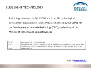 • Technology developed by SKEYNDOR within an RDI technological
development programme in large companies financed by the Centre for
the Development of Industrial Technology (CDTI), a subsidiary of the
Ministry of Economy and Competitiveness.1
File Nº:
Title:
Entity
EXP 00082350 / IDI-20151096
RESEARCH AND DEVELOPMENT OF AN ADVANCED PHOTOPROTECTIVE SOLUTION
TO PROVIDE PROTECTION FROM A BROAD SEGMENT OF THE SOLAR SPECTRUM
SKEYNDOR SL
1 https://www.cdti.es/
BLUE LIGHT TECHNOLOGY
 